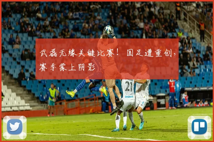 武磊无缘关键比赛！国足遭重创，赛季蒙上阴影