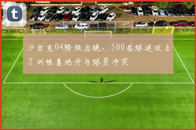 沙尔克04降级当晚，500名球迷攻击了训练基地并与球员冲突