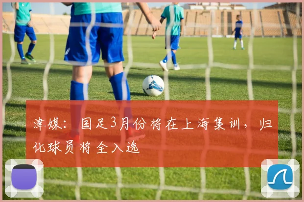津媒：国足3月份将在上海集训，归化球员将全入选