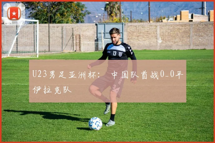 U23男足亚洲杯： 中国队首战0_0平伊拉克队