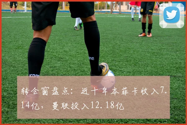 转会窗盘点：近十年本菲卡收入7.14亿，曼联投入12.18亿