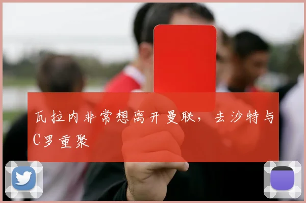 瓦拉内非常想离开曼联，去沙特与C罗重聚