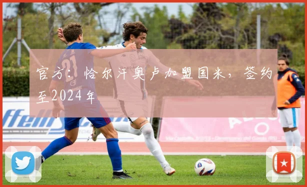 官方：恰尔汗奥卢加盟国米，签约至2024年