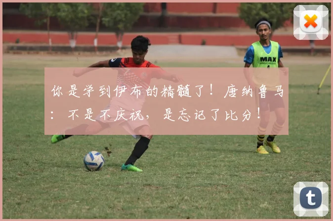 你是学到伊布的精髓了！唐纳鲁马：不是不庆祝，是忘记了比分！