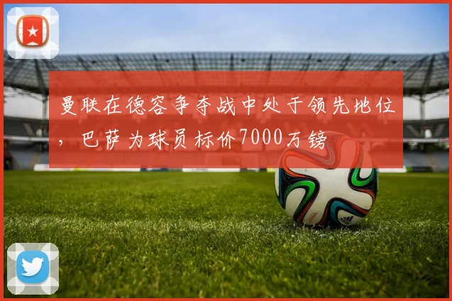 曼联在德容争夺战中处于领先地位，巴萨为球员标价7000万镑