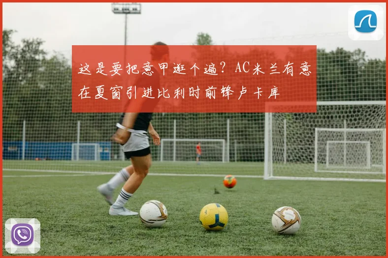 这是要把意甲逛个遍？AC米兰有意在夏窗引进比利时前锋卢卡库