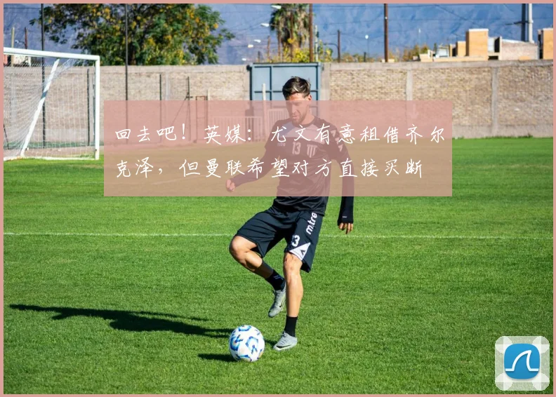 回去吧！英媒：尤文有意租借齐尔克泽，但曼联希望对方直接买断