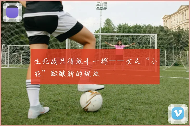 生死战只待放手一搏——女足“小花”酝酿新的绽放