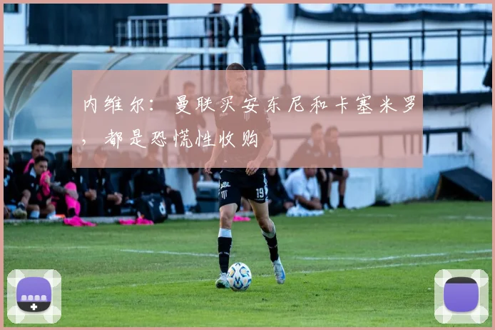 内维尔：曼联买安东尼和卡塞米罗，都是恐慌性收购