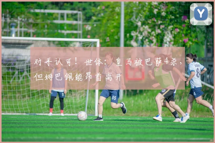 对手认可！世体：皇马被巴萨4杀，但姆巴佩能昂首离开