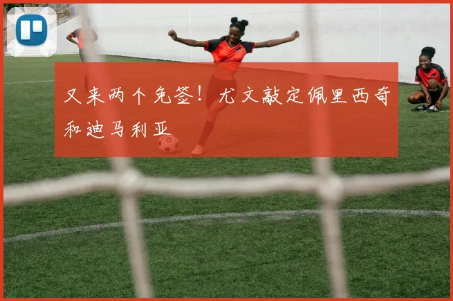 又来两个免签！尤文敲定佩里西奇和迪马利亚