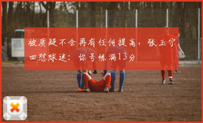 被质疑不会再有任何提高，张玉宁回怼球迷：你号练满13分