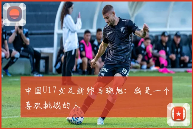 中国U17女足新帅马晓旭：我是一个喜欢挑战的人