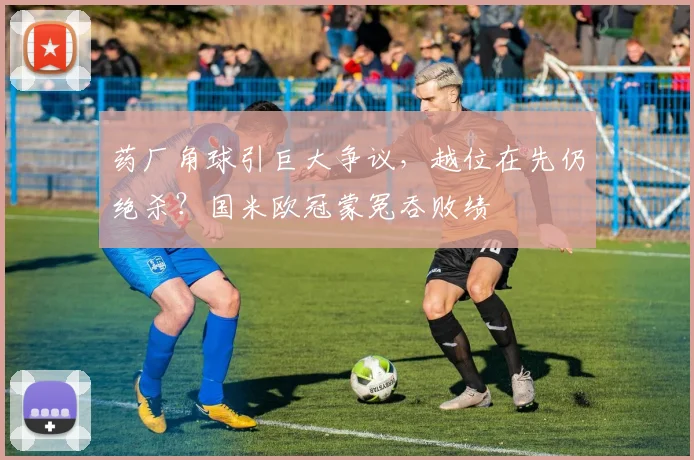 药厂角球引巨大争议，越位在先仍绝杀？国米欧冠蒙冤吞败绩