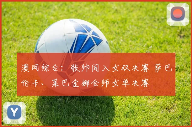 澳网综合：张帅闯入女双决赛 萨巴伦卡、莱巴金娜会师女单决赛