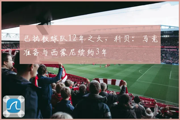 已执教球队12年之久，科贝：马竞准备与西蒙尼续约3年