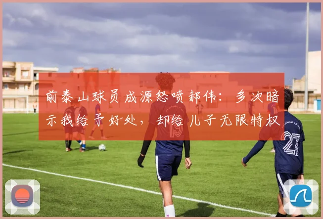 前泰山球员成源怒喷郝伟：多次暗示我给予好处，却给儿子无限特权