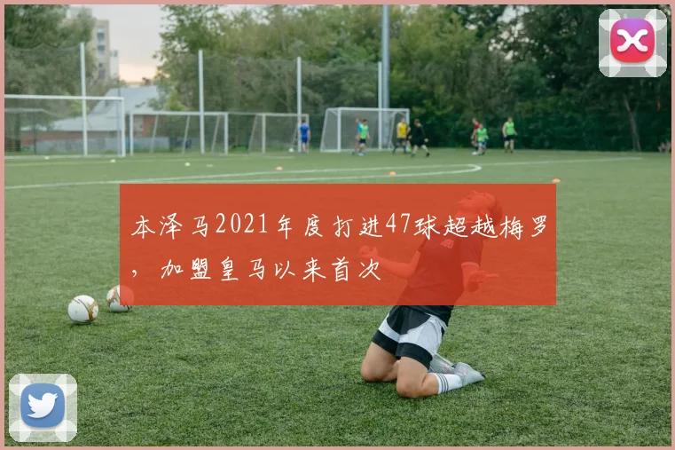 本泽马2021年度打进47球超越梅罗，加盟皇马以来首次