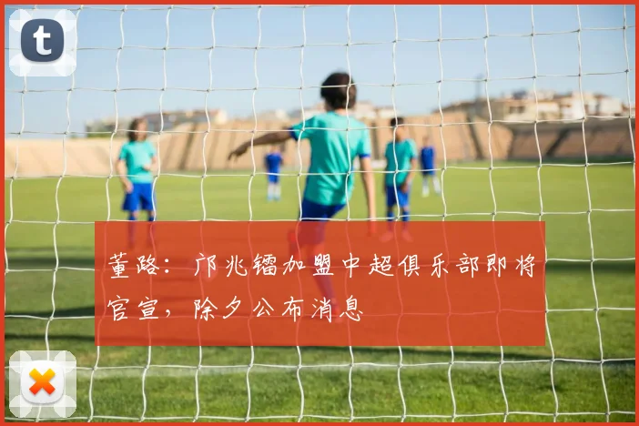 董路：邝兆镭加盟中超俱乐部即将官宣，除夕公布消息