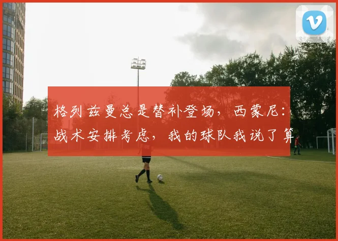 格列兹曼总是替补登场，西蒙尼：战术安排考虑，我的球队我说了算