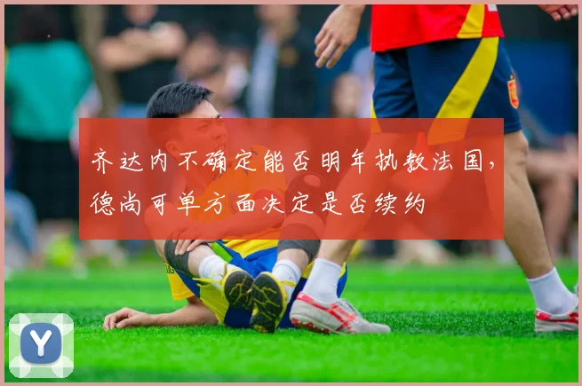 齐达内不确定能否明年执教法国，德尚可单方面决定是否续约