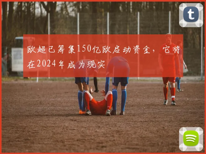 欧超已筹集150亿欧启动资金，它将在2024年成为现实