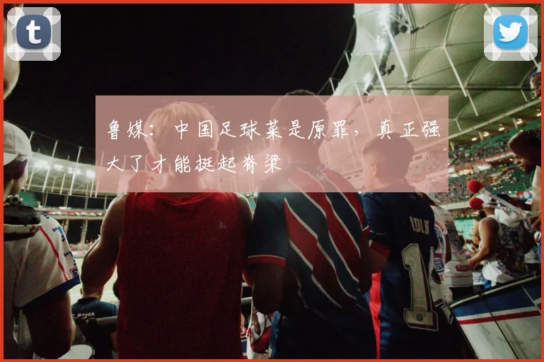 鲁媒：中国足球菜是原罪，真正强大了才能挺起脊梁