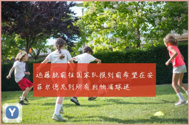远藤航前往国家队报到前希望在安菲尔德见到所有利物浦球迷