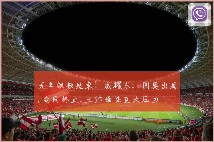 五年执教结束！成耀东：国奥出局,合同终止,土帅面临巨大压力
